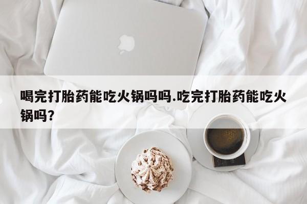 流产药购买微信喝完打胎药能吃火锅吗吗.吃完打胎药能吃火锅吗?