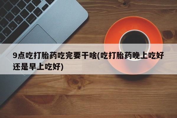 流产药购买微信9点吃打胎药吃完要干啥(吃打胎药晚上吃好还是早上吃好)