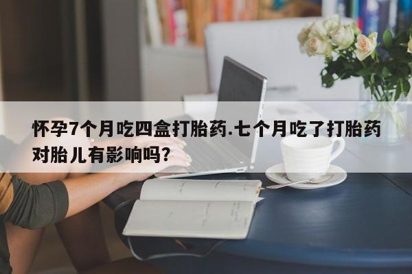 流产药购买微信怀孕7个月吃四盒打胎药.七个月吃了打胎药对胎儿有影响吗?