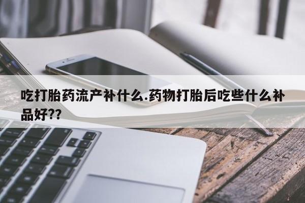 流产药购买微信吃打胎药流产补什么.药物打胎后吃些什么补品好??