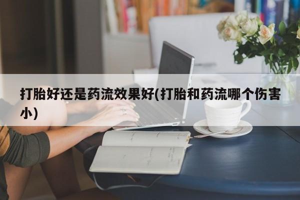 流产药购买微信打胎好还是药流效果好(打胎和药流哪个伤害小)