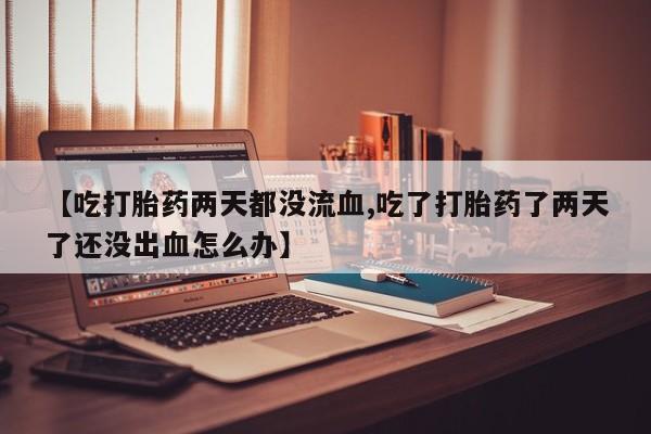 流产药购买微信【吃打胎药两天都没流血,吃了打胎药了两天了还没出血怎么办】