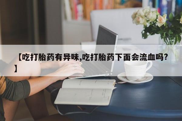 流产药购买微信【吃打胎药有异味,吃打胎药下面会流血吗?】