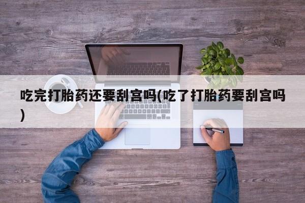 流产药购买微信吃完打胎药还要刮宫吗(吃了打胎药要刮宫吗)