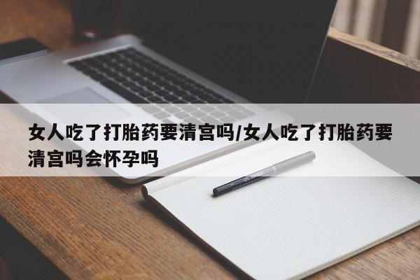 流产药购买微信女人吃了打胎药要清宫吗/女人吃了打胎药要清宫吗会怀孕吗