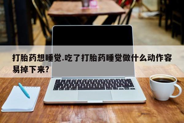 流产药购买微信打胎药想睡觉.吃了打胎药睡觉做什么动作容易掉下来？