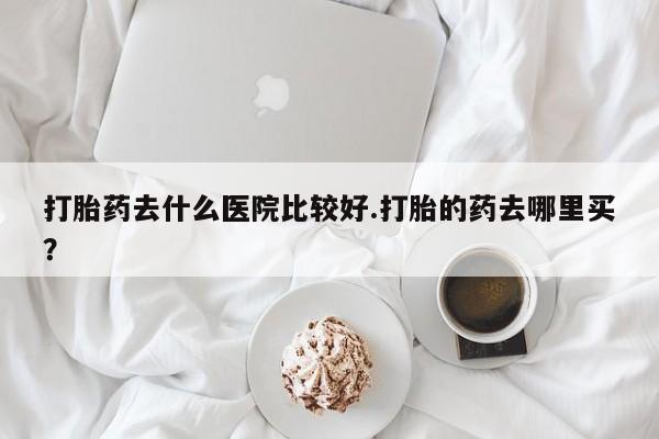 流产药购买微信打胎药去什么医院比较好.打胎的药去哪里买？