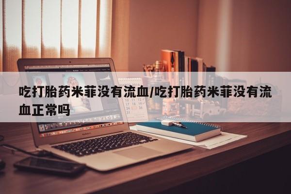 流产药购买微信吃打胎药米菲没有流血/吃打胎药米菲没有流血正常吗