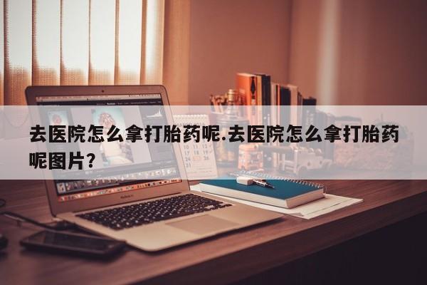流产药购买微信去医院怎么拿打胎药呢.去医院怎么拿打胎药呢图片？