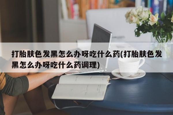 流产药购买微信打胎肤色发黑怎么办呀吃什么药(打胎肤色发黑怎么办呀吃什么药调理)