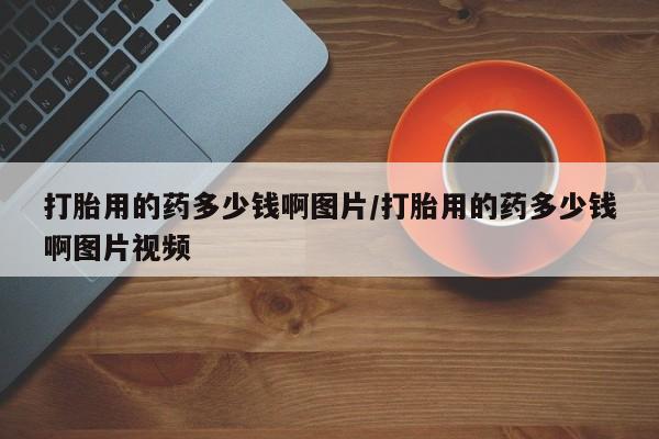 流产药购买微信打胎用的药多少钱啊图片/打胎用的药多少钱啊图片视频