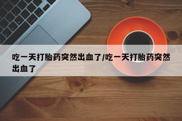 流产药购买微信吃一天打胎药突然出血了/吃一天打胎药突然出血了