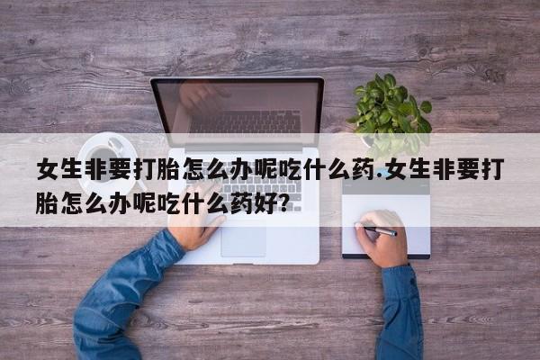 流产药购买微信女生非要打胎怎么办呢吃什么药.女生非要打胎怎么办呢吃什么药好？