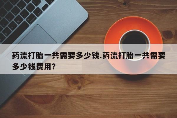 流产药购买微信药流打胎一共需要多少钱.药流打胎一共需要多少钱费用？