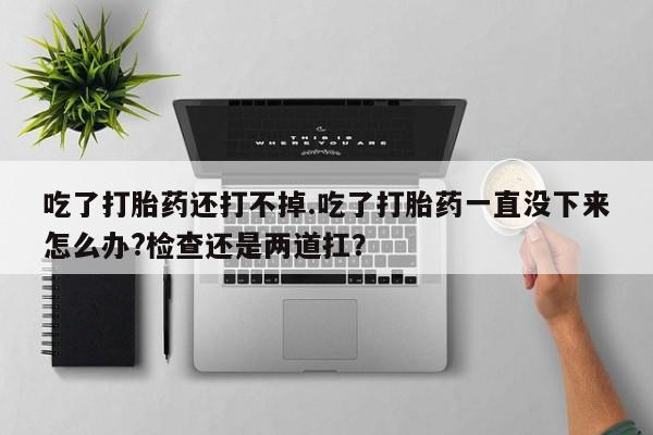 流产药购买微信吃了打胎药还打不掉.吃了打胎药一直没下来怎么办?检查还是两道扛？