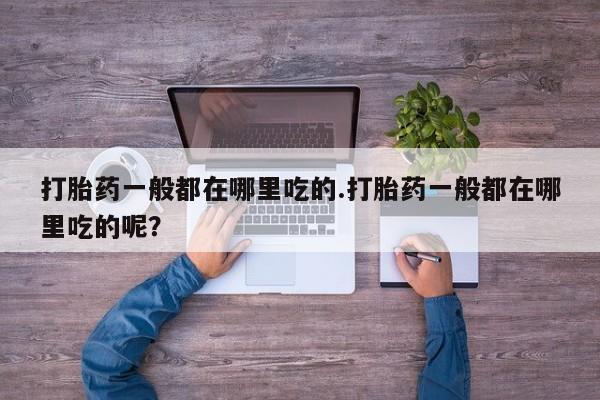 流产药购买微信打胎药一般都在哪里吃的.打胎药一般都在哪里吃的呢？