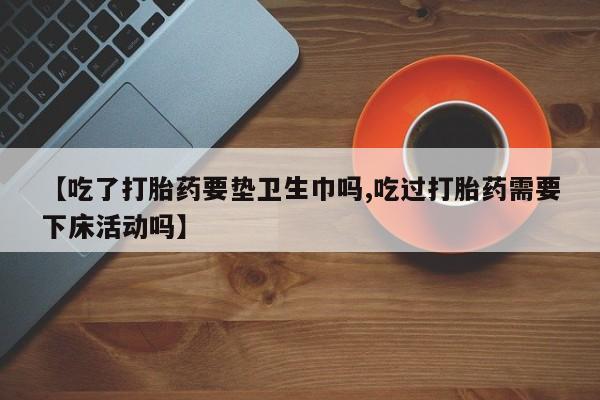 流产药购买微信【吃了打胎药要垫卫生巾吗,吃过打胎药需要下床活动吗】