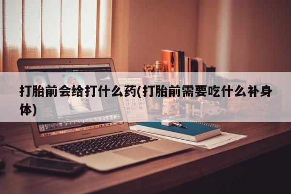流产药购买微信打胎前会给打什么药(打胎前需要吃什么补身体)