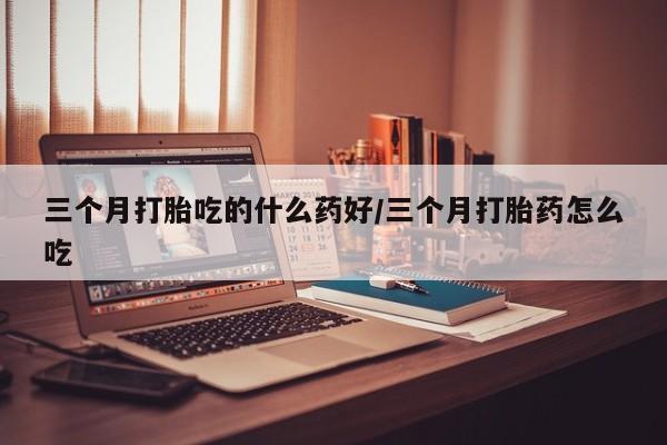 流产药购买微信三个月打胎吃的什么药好/三个月打胎药怎么吃