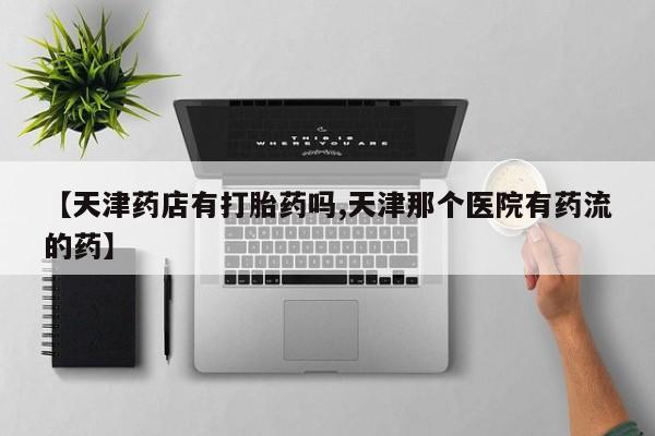 流产药购买微信【天津药店有打胎药吗,天津那个医院有药流的药】