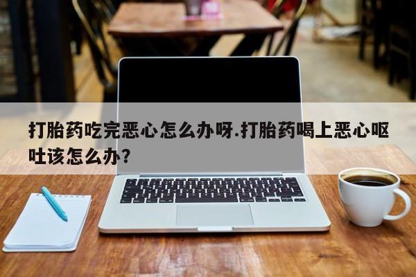 流产药购买微信打胎药吃完恶心怎么办呀.打胎药喝上恶心呕吐该怎么办？