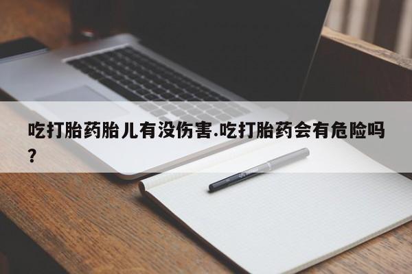 流产药购买微信吃打胎药胎儿有没伤害.吃打胎药会有危险吗？