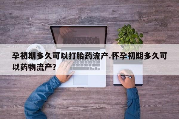 流产药购买微信孕初期多久可以打胎药流产.怀孕初期多久可以药物流产？