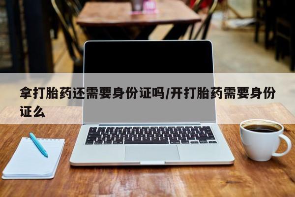 流产药购买微信拿打胎药还需要身份证吗/开打胎药需要身份证么