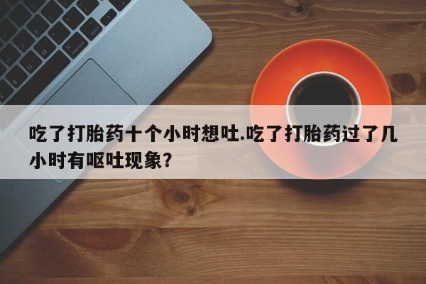 流产药购买微信吃了打胎药十个小时想吐.吃了打胎药过了几小时有呕吐现象？