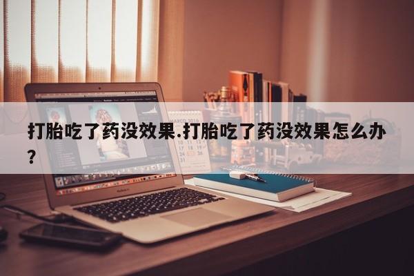 流产药购买微信打胎吃了药没效果.打胎吃了药没效果怎么办？