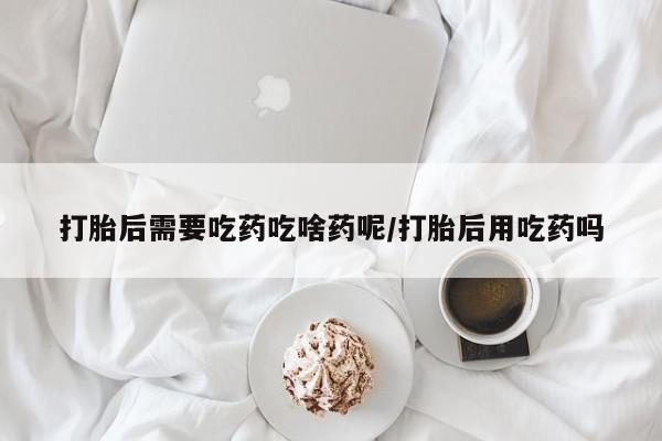 流产药购买微信打胎后需要吃药吃啥药呢/打胎后用吃药吗