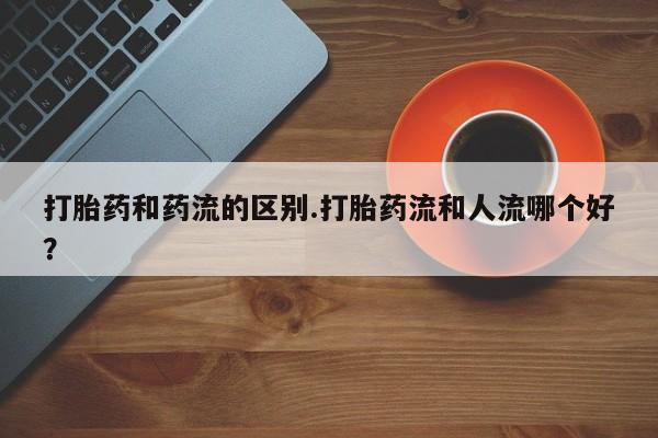 流产药购买微信打胎药和药流的区别.打胎药流和人流哪个好？