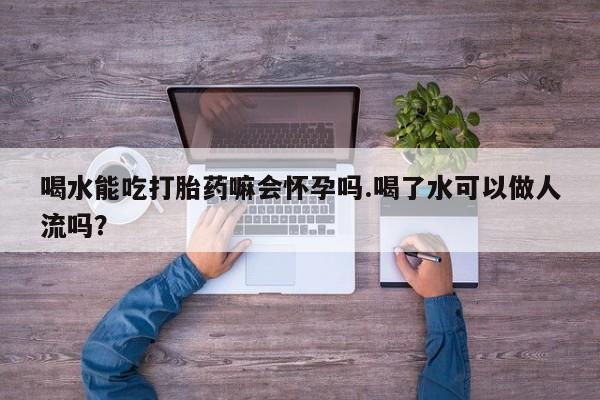 流产药购买微信喝水能吃打胎药嘛会怀孕吗.喝了水可以做人流吗？