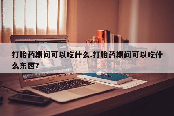 流产药购买微信打胎药期间可以吃什么.打胎药期间可以吃什么东西？