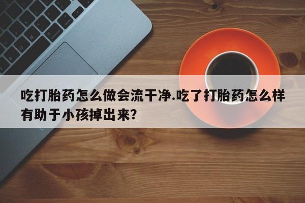 流产药购买微信吃打胎药怎么做会流干净.吃了打胎药怎么样有助于小孩掉出来？