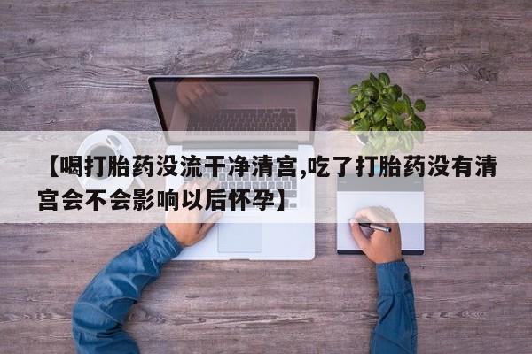 流产药购买微信【喝打胎药没流干净清宫,吃了打胎药没有清宫会不会影响以后怀孕】