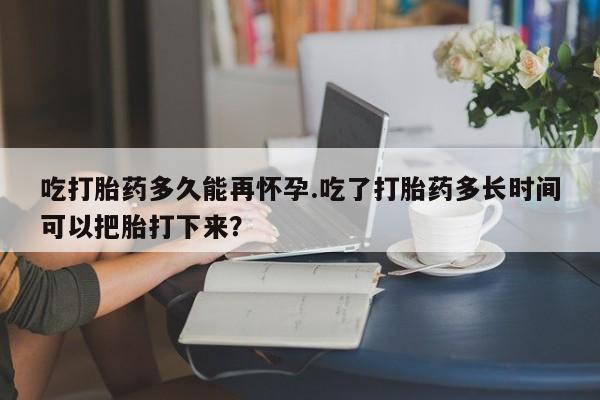 流产药购买微信吃打胎药多久能再怀孕.吃了打胎药多长时间可以把胎打下来？