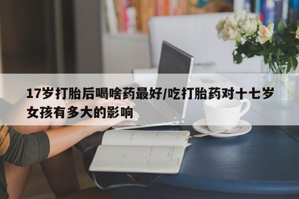 流产药购买微信17岁打胎后喝啥药最好/吃打胎药对十七岁女孩有多大的影响
