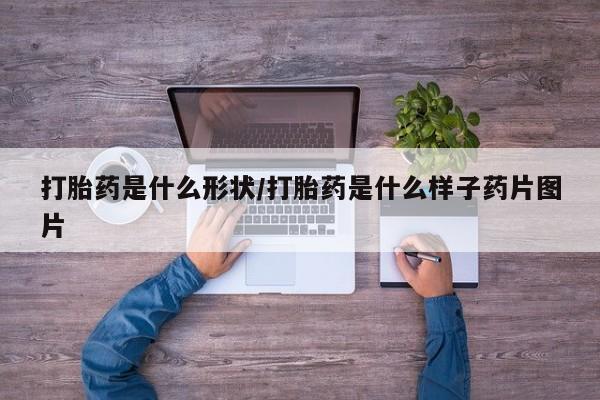 流产药购买微信打胎药是什么形状/打胎药是什么样子药片图片