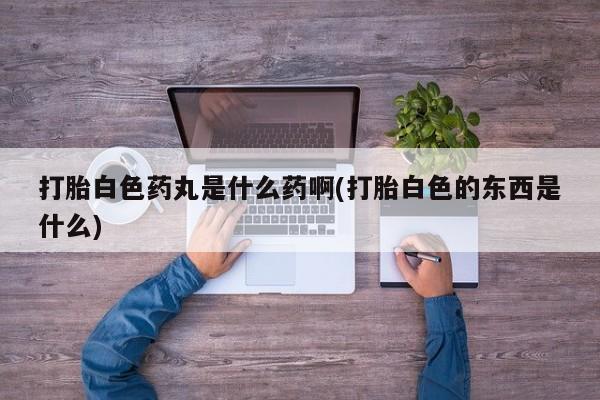 流产药购买微信打胎白色药丸是什么药啊(打胎白色的东西是什么)