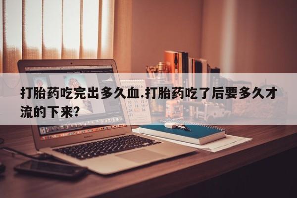 流产药购买微信打胎药吃完出多久血.打胎药吃了后要多久才流的下来？
