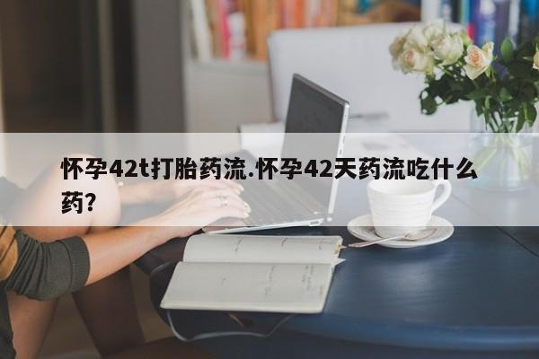 流产药购买微信怀孕42t打胎药流.怀孕42天药流吃什么药？