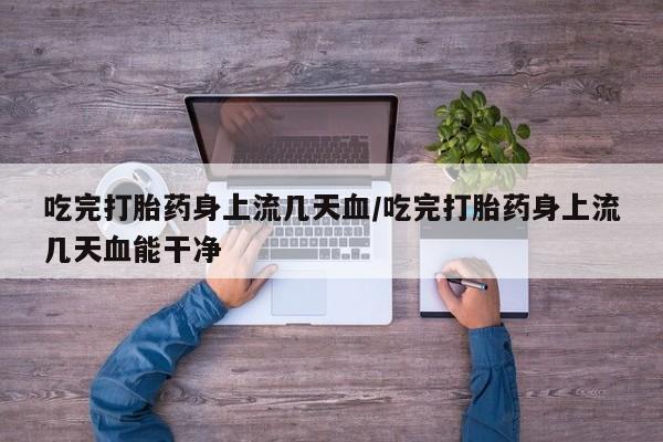 流产药购买微信吃完打胎药身上流几天血/吃完打胎药身上流几天血能干净