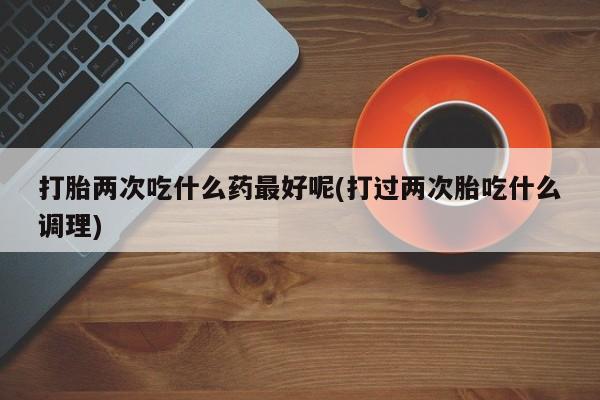 流产药购买微信打胎两次吃什么药最好呢(打过两次胎吃什么调理)