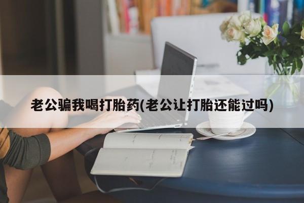 流产药购买微信老公骗我喝打胎药(老公让打胎还能过吗)