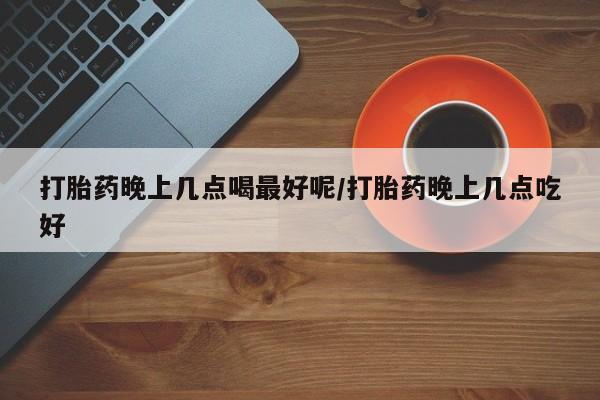 流产药购买微信打胎药晚上几点喝最好呢/打胎药晚上几点吃好