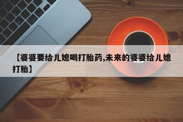 流产药购买微信【婆婆要给儿媳喝打胎药,未来的婆婆给儿媳打胎】