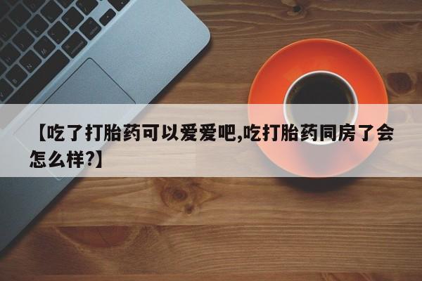 流产药购买微信【吃了打胎药可以爱爱吧,吃打胎药同房了会怎么样?】