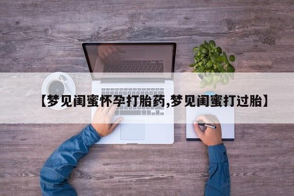 流产药购买微信【梦见闺蜜怀孕打胎药,梦见闺蜜打过胎】