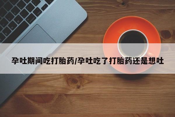 流产药购买微信孕吐期间吃打胎药/孕吐吃了打胎药还是想吐